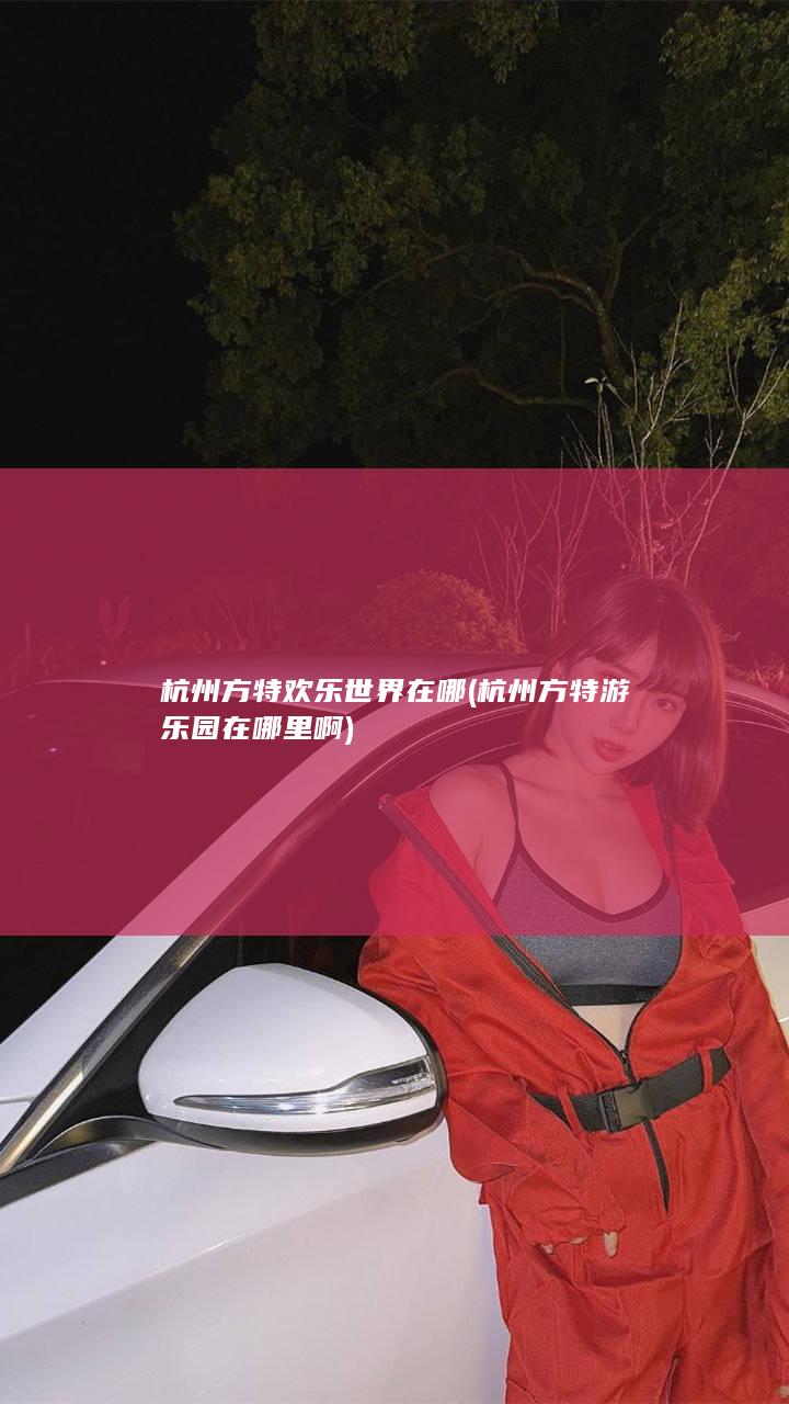 杭州方特欢乐世界在哪 (杭州方特游乐园在哪里啊)