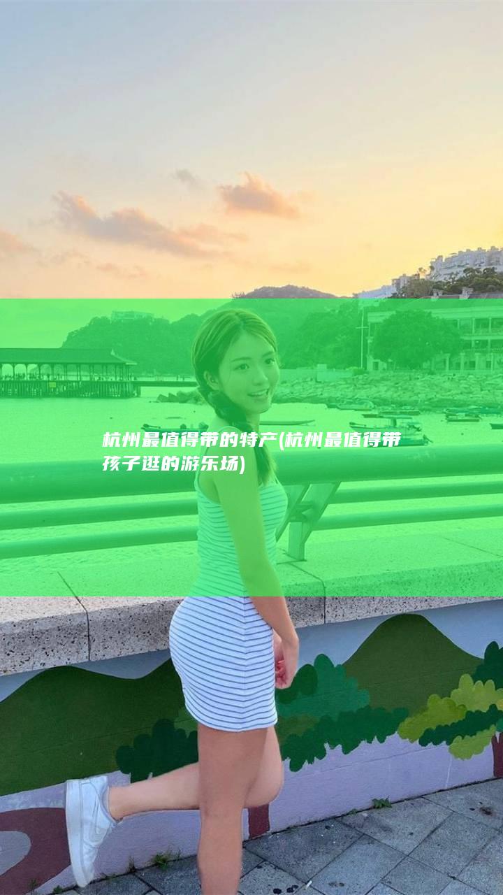 杭州最值得带的特产 (杭州最值得带孩子逛的游乐场)