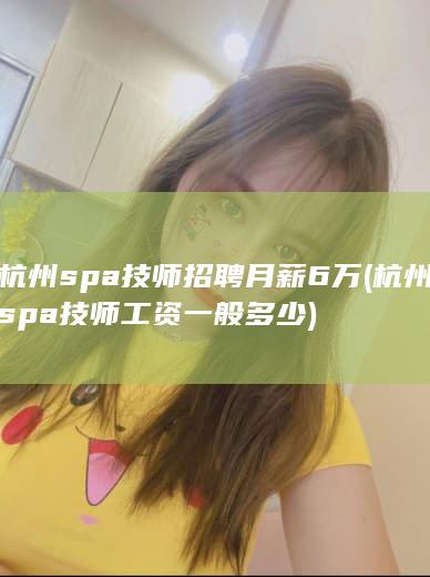 杭州spa技师招聘月薪6万 (杭州spa技师工资一般多少)