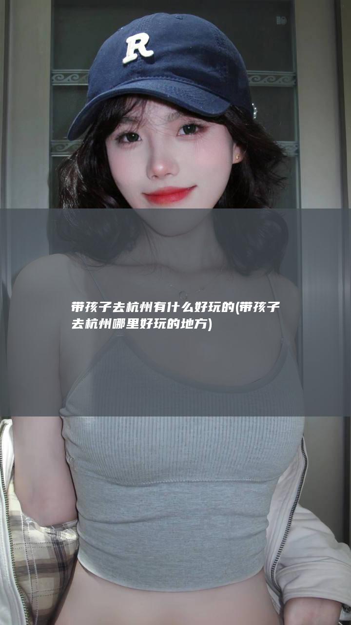 带孩子去杭州有什么好玩的 (带孩子去杭州哪里好玩的地方)