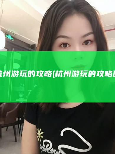 杭州游玩的攻略 (杭州游玩的攻略图)