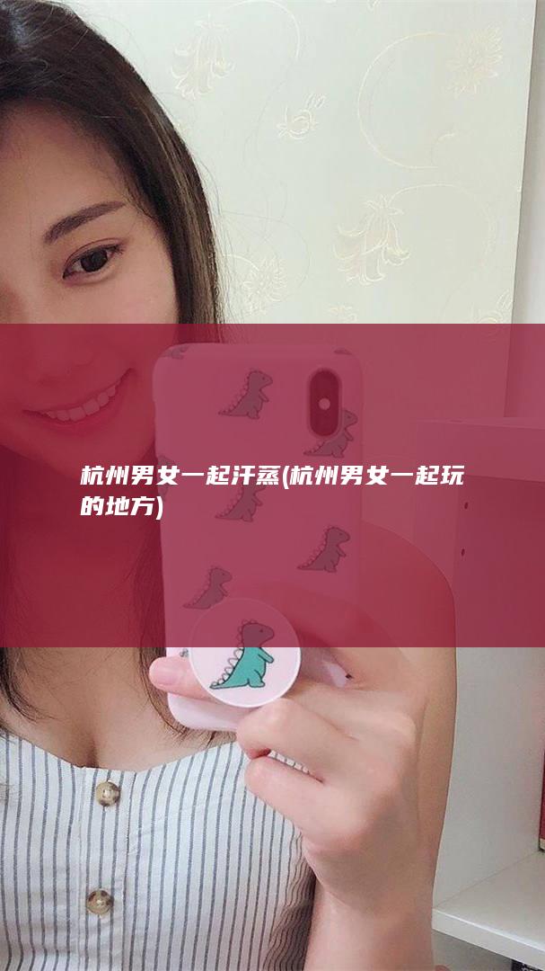 杭州男女一起汗蒸 (杭州男女一起玩的地方)