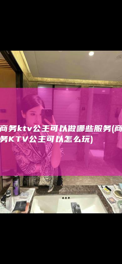 商务ktv公主可以做哪些服务 (商务KTV公主可以怎么玩)